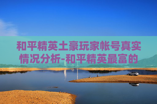 和平精英土豪玩家帐号真实情况分析-和平精英最富的账号