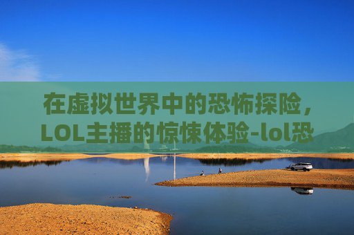 在虚拟世界中的恐怖探险，LOL主播的惊悚体验-lol恐怖游戏主播是谁