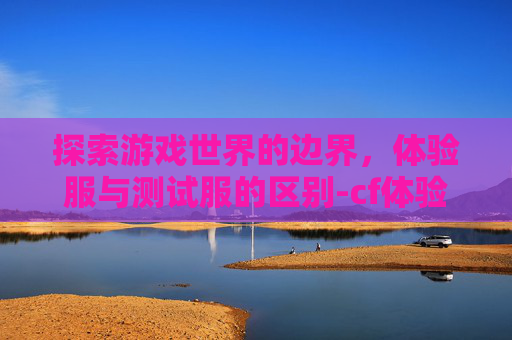 探索游戏世界的边界，体验服与测试服的区别-cf体验服和测试服区别大吗