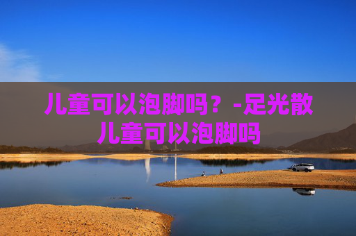 儿童可以泡脚吗？-足光散儿童可以泡脚吗