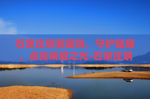 石家庄明瀚医院，守护健康，点亮希望之光-石家庄明瀚医院简介