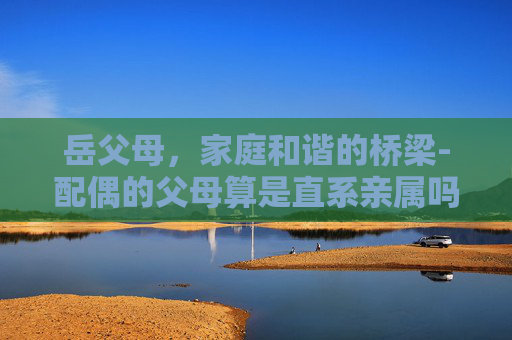 岳父母，家庭和谐的桥梁-配偶的父母算是直系亲属吗