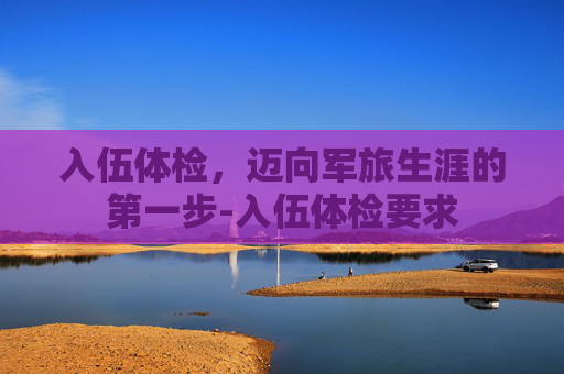 入伍体检，迈向军旅生涯的第一步-入伍体检要求