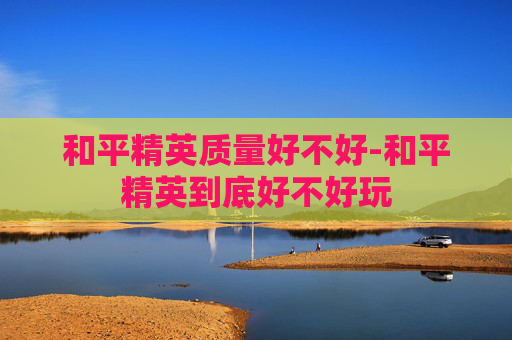 和平精英质量好不好-和平精英到底好不好玩