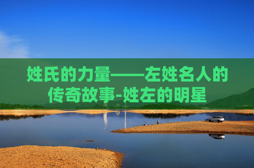 姓氏的力量——左姓名人的传奇故事-姓左的明星