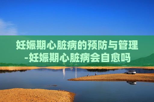 妊娠期心脏病的预防与管理-妊娠期心脏病会自愈吗