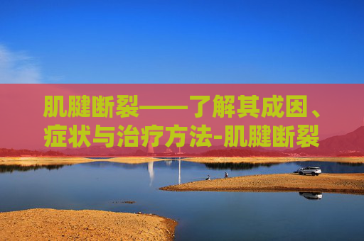 肌腱断裂——了解其成因、症状与治疗方法-肌腱断裂后如何康复