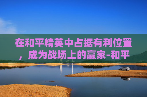 在和平精英中占据有利位置，成为战场上的赢家-和平精英都有什么位置