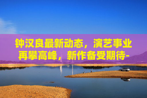 钟汉良最新动态，演艺事业再攀高峰，新作备受期待-钟汉良最新消息视频
