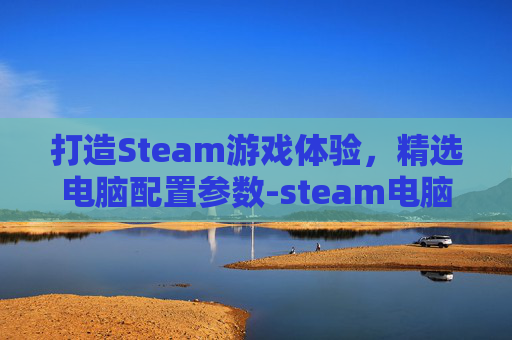 打造Steam游戏体验，精选电脑配置参数-steam电脑配置最低需求