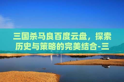 三国杀马良百度云盘，探索历史与策略的完美结合-三国杀移动版马良
