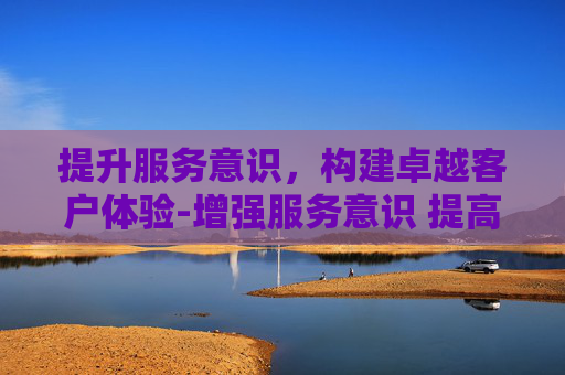 提升服务意识，构建卓越客户体验-增强服务意识 提高服务能力