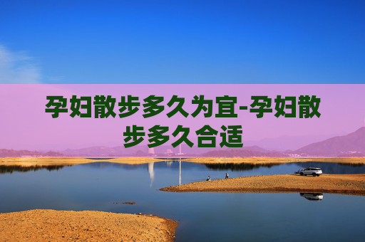 孕妇散步多久为宜-孕妇散步多久合适