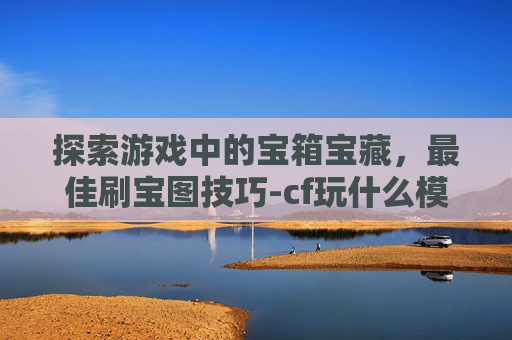探索游戏中的宝箱宝藏，最佳刷宝图技巧-cf玩什么模式能获得宝箱快