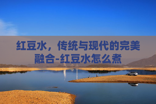 红豆水，传统与现代的完美融合-红豆水怎么煮