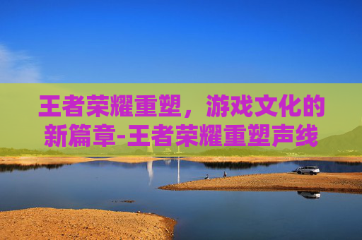 王者荣耀重塑，游戏文化的新篇章-王者荣耀重塑声线有哪些典型案例?