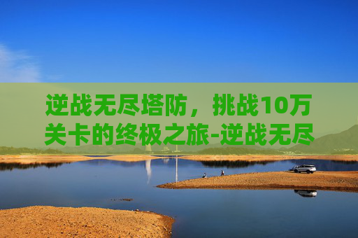 逆战无尽塔防，挑战10万关卡的终极之旅-逆战无尽塔防100关