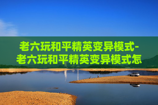 老六玩和平精英变异模式-老六玩和平精英变异模式怎么玩