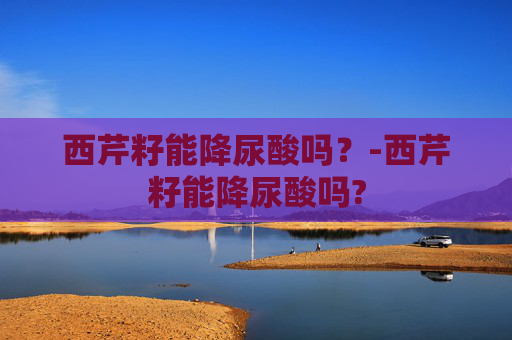 西芹籽能降尿酸吗？-西芹籽能降尿酸吗?
