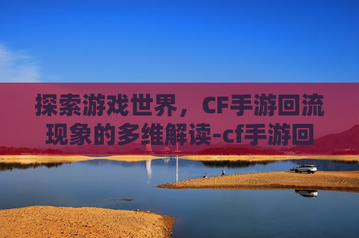 探索游戏世界，CF手游回流现象的多维解读-cf手游回流什么意思啊