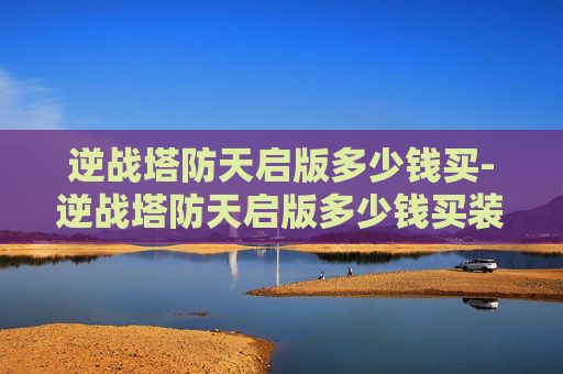 逆战塔防天启版多少钱买-逆战塔防天启版多少钱买装备