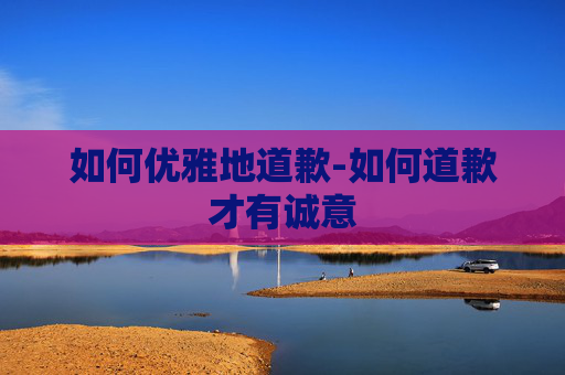 如何优雅地道歉-如何道歉才有诚意 如何优雅地道歉-如何道歉才有诚意