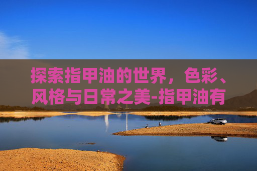 探索指甲油的世界，色彩、风格与日常之美-指甲油有没有毒