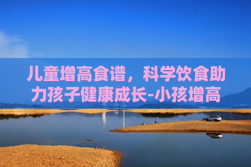 儿童增高食谱，科学饮食助力孩子健康成长-小孩增高食谱