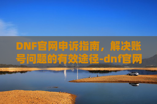 DNF官网申诉指南，解决账号问题的有效途径-dnf官网申诉入口