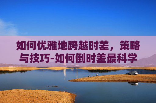 如何优雅地跨越时差，策略与技巧-如何倒时差最科学