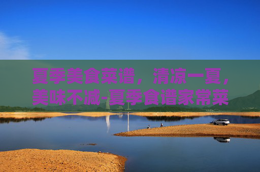 夏季美食菜谱，清凉一夏，美味不减-夏季食谱家常菜