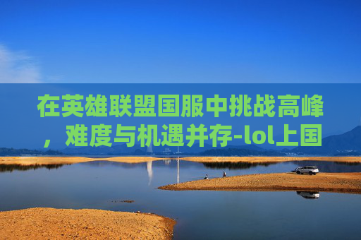 在英雄联盟国服中挑战高峰，难度与机遇并存-lol上国服很难吗现在