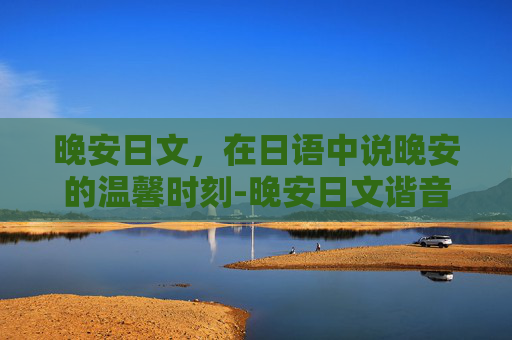 晚安日文，在日语中说晚安的温馨时刻-晚安日文谐音