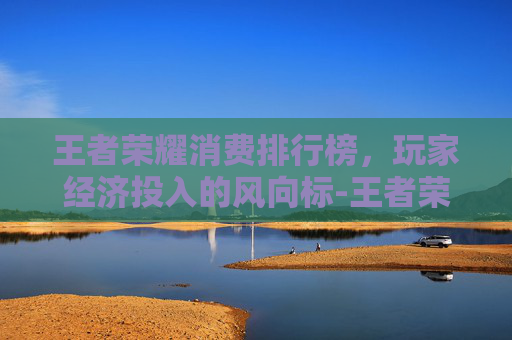 王者荣耀消费排行榜，玩家经济投入的风向标-王者荣耀消费排行榜在哪里看