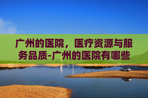 广州的医院，医疗资源与服务品质-广州的医院有哪些
