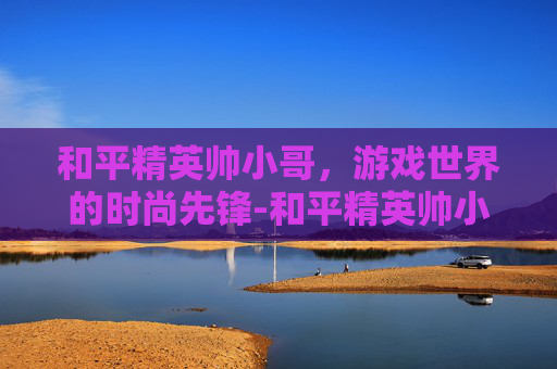 和平精英帅小哥，游戏世界的时尚先锋-和平精英帅小哥是谁
