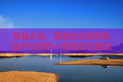 穿越火线，普通生化幽灵的战术与策略-cf普通生化幽灵角色怎么获取