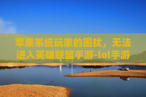 苹果系统玩家的困扰，无法进入英雄联盟手游-lol手游苹果进不去游戏