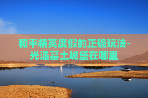 和平精英度假的正确玩法-光遇墓土城堡在哪里