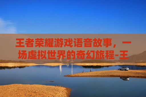 王者荣耀游戏语音故事，一场虚拟世界的奇幻旅程-王者荣耀游戏语音故事怎么设置