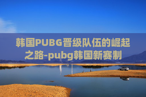 韩国PUBG晋级队伍的崛起之路-pubg韩国新赛制