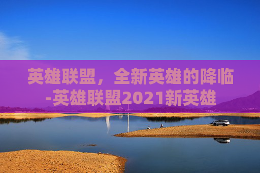 英雄联盟，全新英雄的降临-英雄联盟2021新英雄