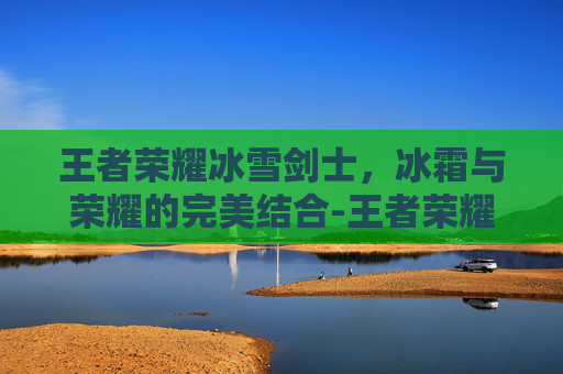王者荣耀冰雪剑士，冰霜与荣耀的完美结合-王者荣耀冰雪剑士多少钱