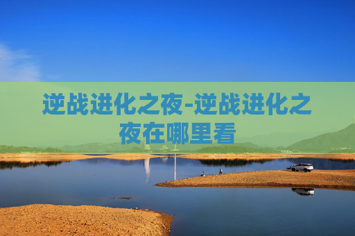 逆战进化之夜-逆战进化之夜在哪里看