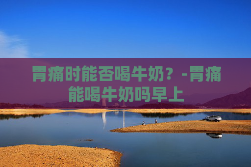 胃痛时能否喝牛奶？-胃痛能喝牛奶吗早上
