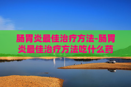 肠胃炎最佳治疗方法-肠胃炎最佳治疗方法吃什么药
