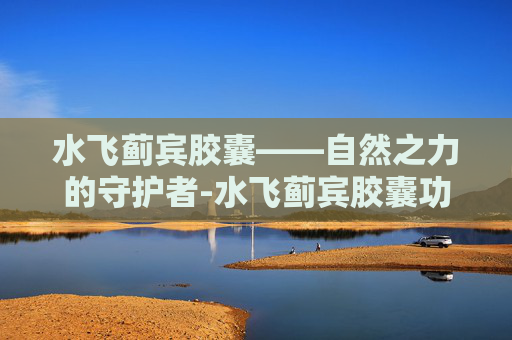 水飞蓟宾胶囊——自然之力的守护者-水飞蓟宾胶囊功效和作用