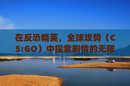 在反恐精英，全球攻势（CS:GO）中探索剧情的无限可能-csgo官方剧情