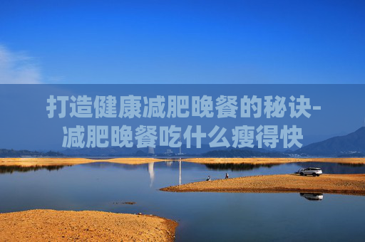 打造健康减肥晚餐的秘诀-减肥晚餐吃什么瘦得快