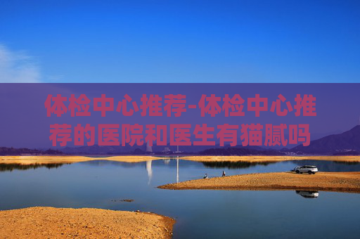 体检中心推荐-体检中心推荐的医院和医生有猫腻吗